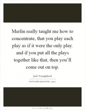 Merlin really taught me how to concentrate, that you play each play as if it were the only play. and if you put all the plays together like that, then you’ll come out on top Picture Quote #1