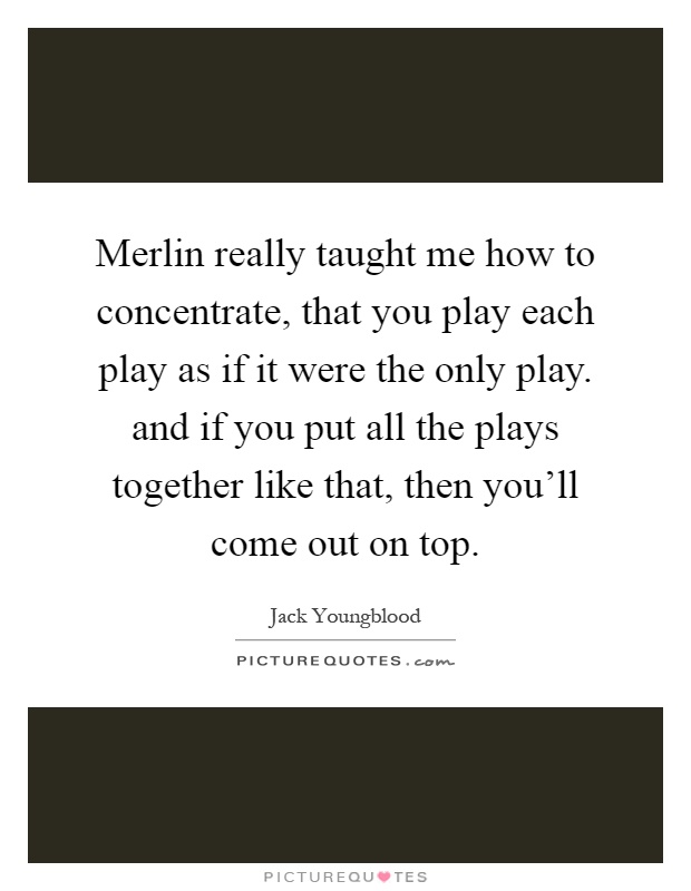 Merlin really taught me how to concentrate, that you play each play as if it were the only play. and if you put all the plays together like that, then you'll come out on top Picture Quote #1