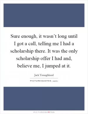 Sure enough, it wasn’t long until I got a call, telling me I had a scholarship there. It was the only scholarship offer I had and, believe me, I jumped at it Picture Quote #1