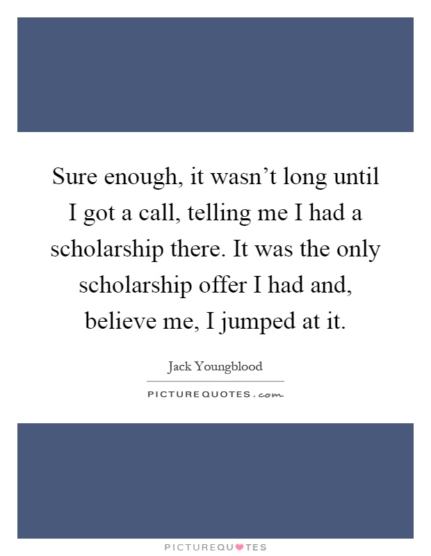 Sure enough, it wasn't long until I got a call, telling me I had a scholarship there. It was the only scholarship offer I had and, believe me, I jumped at it Picture Quote #1