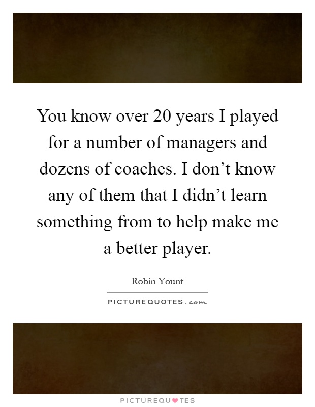 You know over 20 years I played for a number of managers and dozens of coaches. I don't know any of them that I didn't learn something from to help make me a better player Picture Quote #1