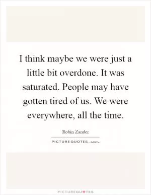 I think maybe we were just a little bit overdone. It was saturated. People may have gotten tired of us. We were everywhere, all the time Picture Quote #1
