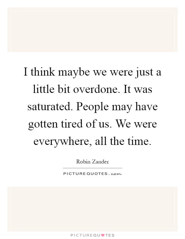 I think maybe we were just a little bit overdone. It was saturated. People may have gotten tired of us. We were everywhere, all the time Picture Quote #1