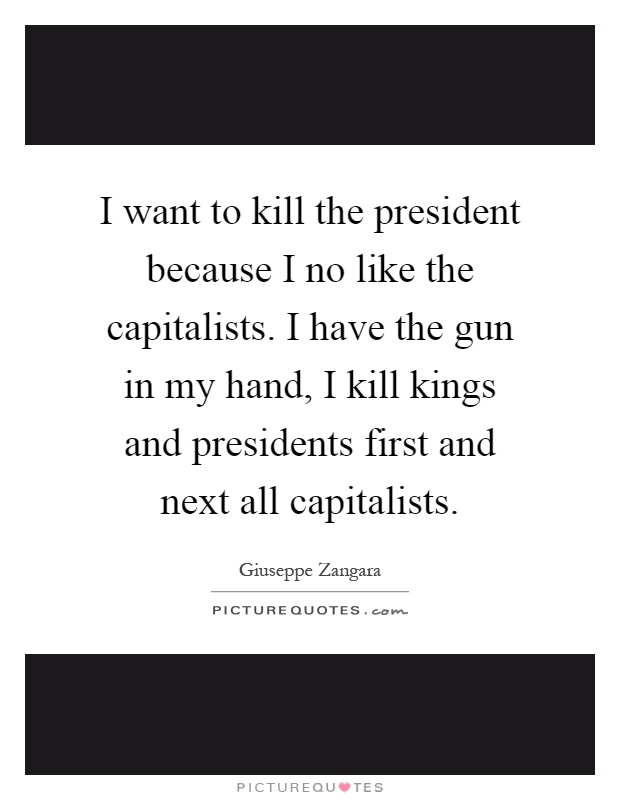 I want to kill the president because I no like the capitalists. I have the gun in my hand, I kill kings and presidents first and next all capitalists Picture Quote #1