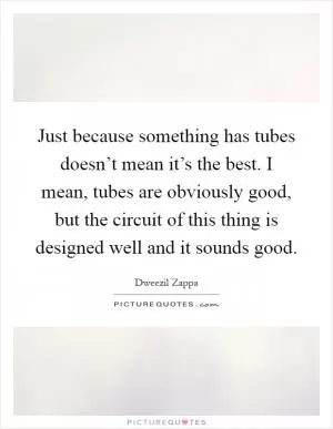 Just because something has tubes doesn’t mean it’s the best. I mean, tubes are obviously good, but the circuit of this thing is designed well and it sounds good Picture Quote #1