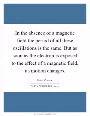 In the absence of a magnetic field the period of all these oscillations is the same. But as soon as the electron is exposed to the effect of a magnetic field, its motion changes Picture Quote #1