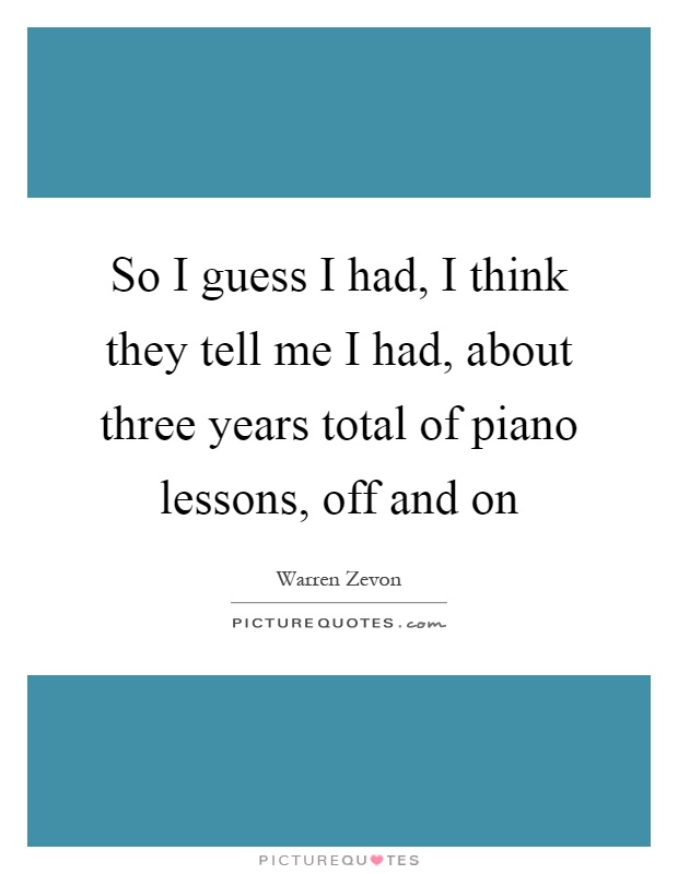 So I guess I had, I think they tell me I had, about three years total of piano lessons, off and on Picture Quote #1