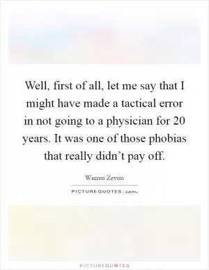 Well, first of all, let me say that I might have made a tactical error in not going to a physician for 20 years. It was one of those phobias that really didn’t pay off Picture Quote #1