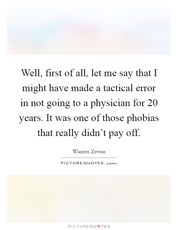 Well, first of all, let me say that I might have made a tactical error in not going to a physician for 20 years. It was one of those phobias that really didn't pay off Picture Quote #1