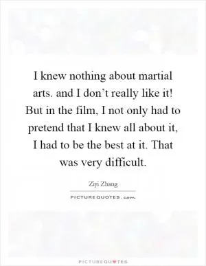 I knew nothing about martial arts. and I don’t really like it! But in the film, I not only had to pretend that I knew all about it, I had to be the best at it. That was very difficult Picture Quote #1