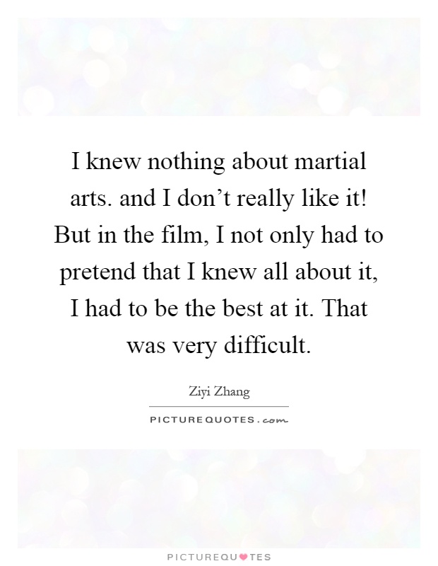 I knew nothing about martial arts. and I don't really like it! But in the film, I not only had to pretend that I knew all about it, I had to be the best at it. That was very difficult Picture Quote #1