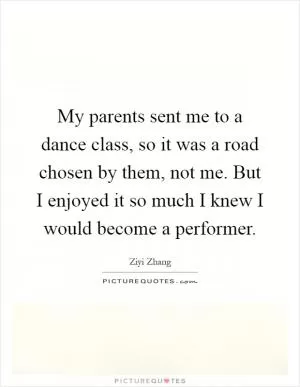 My parents sent me to a dance class, so it was a road chosen by them, not me. But I enjoyed it so much I knew I would become a performer Picture Quote #1