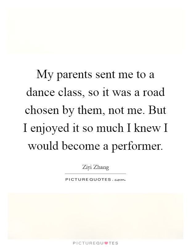 My parents sent me to a dance class, so it was a road chosen by them, not me. But I enjoyed it so much I knew I would become a performer Picture Quote #1