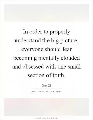 In order to properly understand the big picture, everyone should fear becoming mentally clouded and obsessed with one small section of truth Picture Quote #1
