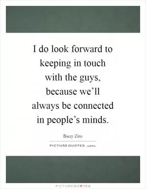 I do look forward to keeping in touch with the guys, because we’ll always be connected in people’s minds Picture Quote #1