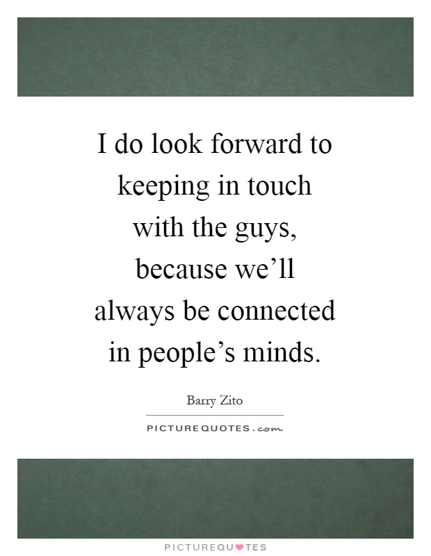 I do look forward to keeping in touch with the guys, because we'll always be connected in people's minds Picture Quote #1