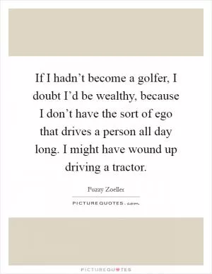 If I hadn’t become a golfer, I doubt I’d be wealthy, because I don’t have the sort of ego that drives a person all day long. I might have wound up driving a tractor Picture Quote #1