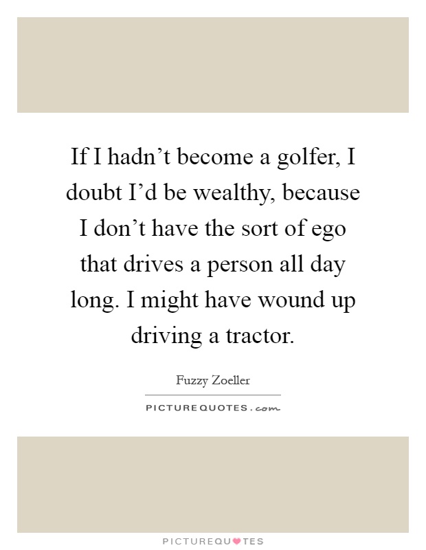 If I hadn't become a golfer, I doubt I'd be wealthy, because I don't have the sort of ego that drives a person all day long. I might have wound up driving a tractor Picture Quote #1