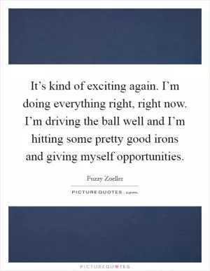 It’s kind of exciting again. I’m doing everything right, right now. I’m driving the ball well and I’m hitting some pretty good irons and giving myself opportunities Picture Quote #1