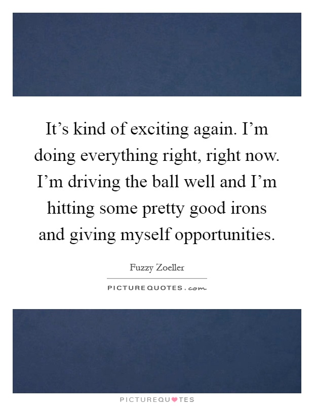 It's kind of exciting again. I'm doing everything right, right now. I'm driving the ball well and I'm hitting some pretty good irons and giving myself opportunities Picture Quote #1
