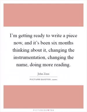 I’m getting ready to write a piece now, and it’s been six months thinking about it, changing the instrumentation, changing the name, doing more reading Picture Quote #1