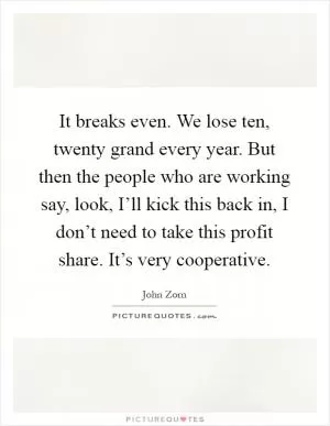 It breaks even. We lose ten, twenty grand every year. But then the people who are working say, look, I’ll kick this back in, I don’t need to take this profit share. It’s very cooperative Picture Quote #1