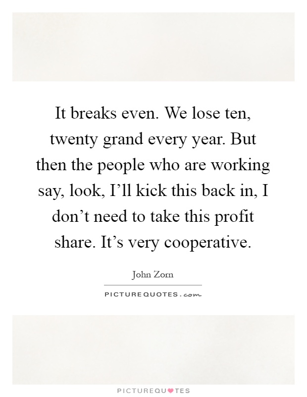 It breaks even. We lose ten, twenty grand every year. But then the people who are working say, look, I'll kick this back in, I don't need to take this profit share. It's very cooperative Picture Quote #1
