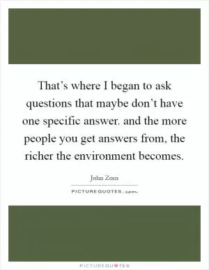 That’s where I began to ask questions that maybe don’t have one specific answer. and the more people you get answers from, the richer the environment becomes Picture Quote #1