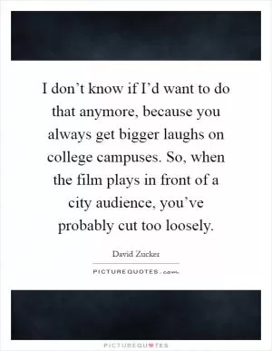 I don’t know if I’d want to do that anymore, because you always get bigger laughs on college campuses. So, when the film plays in front of a city audience, you’ve probably cut too loosely Picture Quote #1