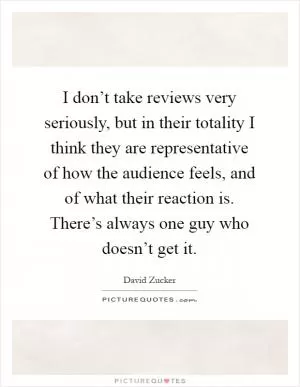 I don’t take reviews very seriously, but in their totality I think they are representative of how the audience feels, and of what their reaction is. There’s always one guy who doesn’t get it Picture Quote #1