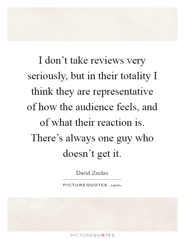 I don't take reviews very seriously, but in their totality I think they are representative of how the audience feels, and of what their reaction is. There's always one guy who doesn't get it Picture Quote #1