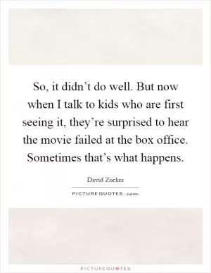 So, it didn’t do well. But now when I talk to kids who are first seeing it, they’re surprised to hear the movie failed at the box office. Sometimes that’s what happens Picture Quote #1