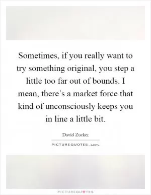 Sometimes, if you really want to try something original, you step a little too far out of bounds. I mean, there’s a market force that kind of unconsciously keeps you in line a little bit Picture Quote #1