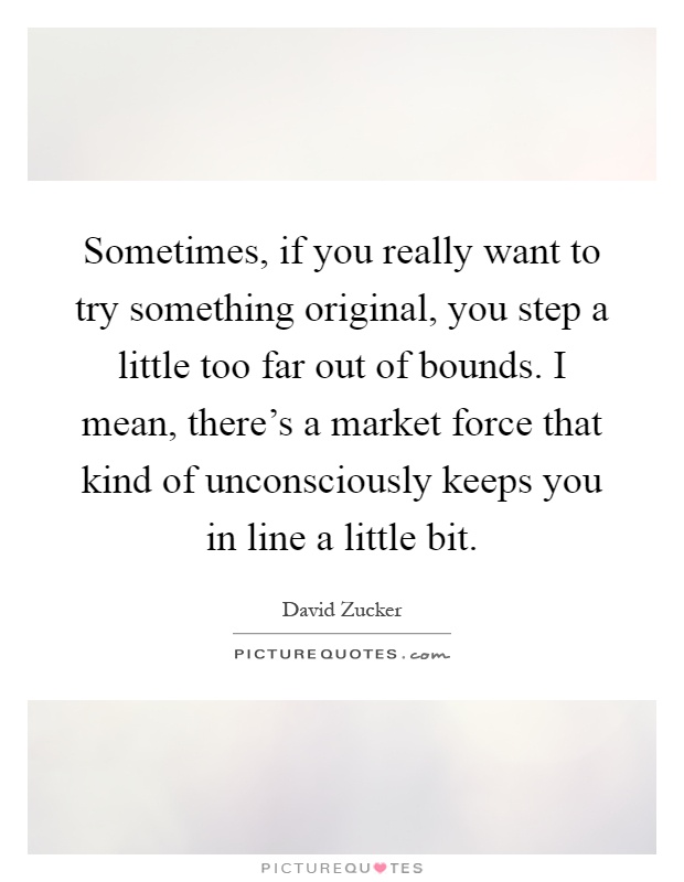 Sometimes, if you really want to try something original, you step a little too far out of bounds. I mean, there's a market force that kind of unconsciously keeps you in line a little bit Picture Quote #1