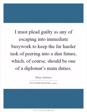 I must plead guilty as any of escaping into immediate busywork to keep the far harder task of peering into a dim future, which, of course, should be one of a diplomat’s main duties Picture Quote #1