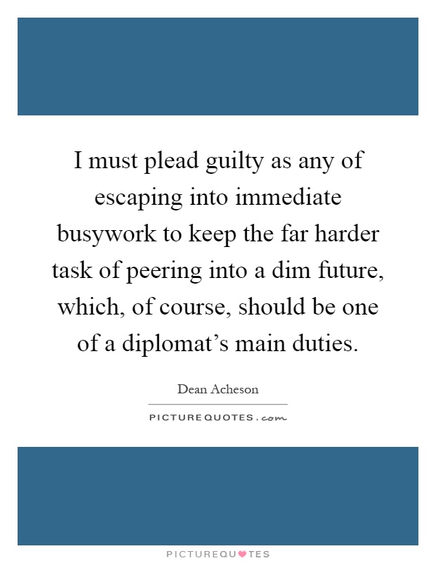 I must plead guilty as any of escaping into immediate busywork to keep the far harder task of peering into a dim future, which, of course, should be one of a diplomat's main duties Picture Quote #1