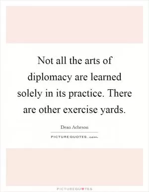 Not all the arts of diplomacy are learned solely in its practice. There are other exercise yards Picture Quote #1