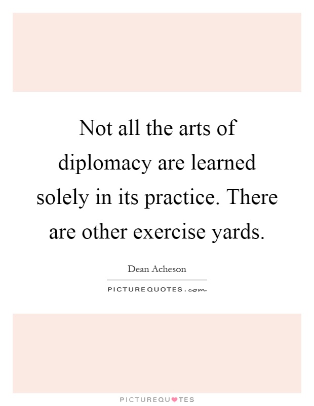 Not all the arts of diplomacy are learned solely in its practice. There are other exercise yards Picture Quote #1