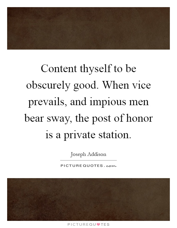 Content thyself to be obscurely good. When vice prevails, and impious men bear sway, the post of honor is a private station Picture Quote #1