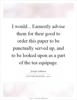 I would... Earnestly advise them for their good to order this paper to be punctually served up, and to be looked upon as a part of the tea equipage Picture Quote #1