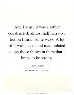 And I sense it was a rather constructed, almost half narrative fiction film in some ways. A lot of it was staged and manipulated to get those things in there that I knew to be strong Picture Quote #1