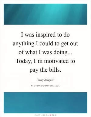 I was inspired to do anything I could to get out of what I was doing... Today, I’m motivated to pay the bills Picture Quote #1