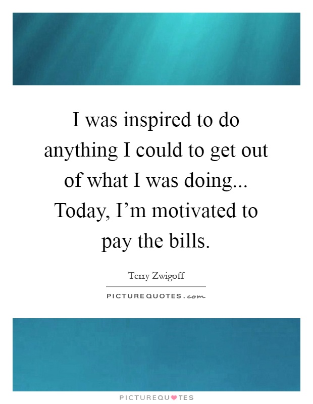 I was inspired to do anything I could to get out of what I was doing... Today, I'm motivated to pay the bills Picture Quote #1