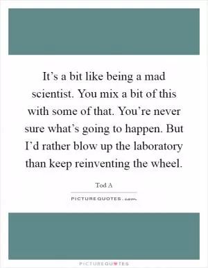 It’s a bit like being a mad scientist. You mix a bit of this with some of that. You’re never sure what’s going to happen. But I’d rather blow up the laboratory than keep reinventing the wheel Picture Quote #1
