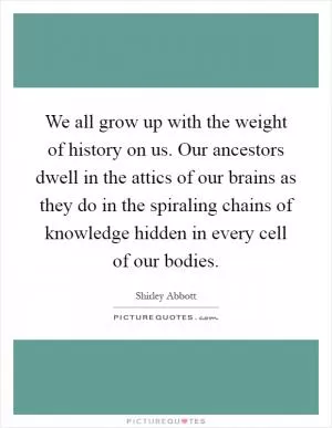 We all grow up with the weight of history on us. Our ancestors dwell in the attics of our brains as they do in the spiraling chains of knowledge hidden in every cell of our bodies Picture Quote #1