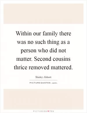 Within our family there was no such thing as a person who did not matter. Second cousins thrice removed mattered Picture Quote #1