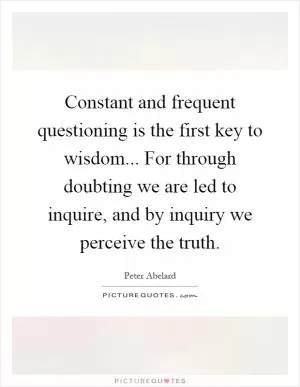 Constant and frequent questioning is the first key to wisdom... For through doubting we are led to inquire, and by inquiry we perceive the truth Picture Quote #1