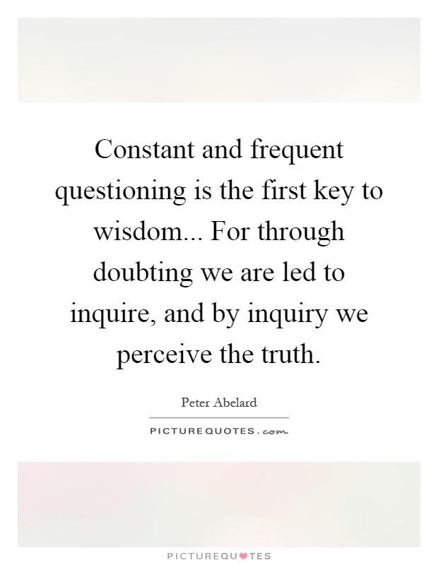 Constant and frequent questioning is the first key to wisdom... For through doubting we are led to inquire, and by inquiry we perceive the truth Picture Quote #1