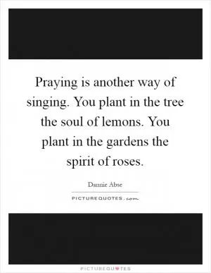 Praying is another way of singing. You plant in the tree the soul of lemons. You plant in the gardens the spirit of roses Picture Quote #1