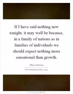 If I have said nothing new tonight, it may well be because, in a family of nations as in families of individuals we should expect nothing more sensational than growth Picture Quote #1